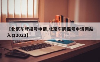 【北京车牌摇号申请,北京车牌摇号申请网站入口2023】