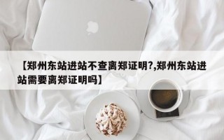 【郑州东站进站不查离郑证明?,郑州东站进站需要离郑证明吗】