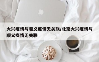 大兴疫情与顺义疫情无关联/北京大兴疫情与顺义疫情无关联