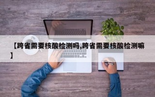 【跨省需要核酸检测吗,跨省需要核酸检测嘛】