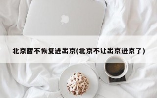 北京暂不恢复进出京(北京不让出京进京了)