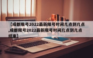 【成都限号2022最新限号时间几点到几点,成都限号2022最新限号时间几点到几点结束】