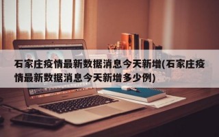 石家庄疫情最新数据消息今天新增(石家庄疫情最新数据消息今天新增多少例)