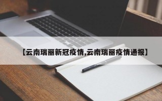 【云南瑞丽新冠疫情,云南瑞丽疫情通报】