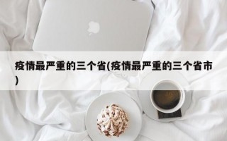 疫情最严重的三个省(疫情最严重的三个省市)