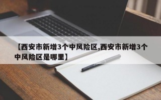 【西安市新增3个中风险区,西安市新增3个中风险区是哪里】