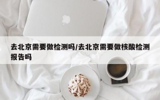 去北京需要做检测吗/去北京需要做核酸检测报告吗