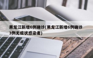 黑龙江新增6例确诊(黑龙江新增6例确诊 3例无症状感染者)