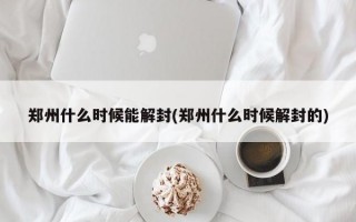 郑州什么时候能解封(郑州什么时候解封的)