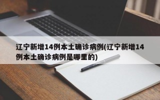 辽宁新增14例本土确诊病例(辽宁新增14例本土确诊病例是哪里的)