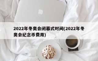 2022年冬奥会闭幕式时间(2022年冬奥会纪念币费用)