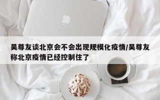 吴尊友谈北京会不会出现规模化疫情/吴尊友称北京疫情已经控制住了