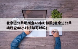 北京进公共场所查48小时核酸(北京进公共场所查48小时核酸可以吗)