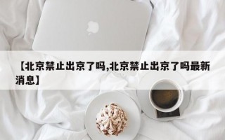 【北京禁止出京了吗,北京禁止出京了吗最新消息】