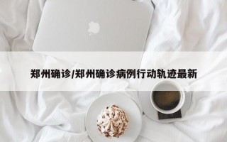 郑州确诊/郑州确诊病例行动轨迹最新