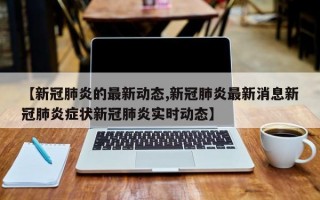 【新冠肺炎的最新动态,新冠肺炎最新消息新冠肺炎症状新冠肺炎实时动态】