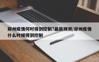 郑州疫情何时得到控制?最新预测/郑州疫情什么时候得到控制