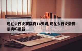 现在去西安要隔离14天吗/现在去西安需要隔离吗最新