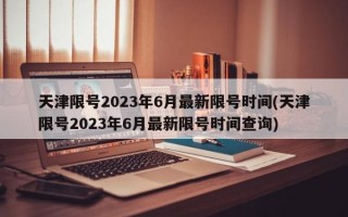 天津限号2023年6月最新限号时间(天津限号2023年6月最新限号时间查询)