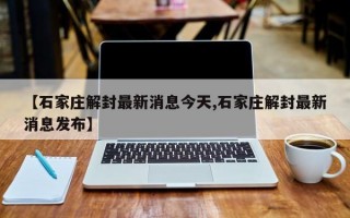 【石家庄解封最新消息今天,石家庄解封最新消息发布】