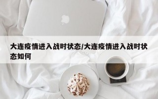 大连疫情进入战时状态/大连疫情进入战时状态如何