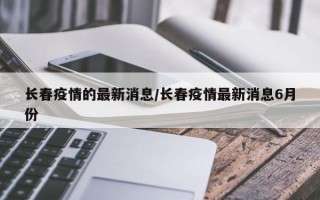 长春疫情的最新消息/长春疫情最新消息6月份