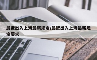 最近出入上海最新规定/最近出入上海最新规定要求