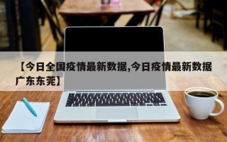 【今日全国疫情最新数据,今日疫情最新数据广东东莞】