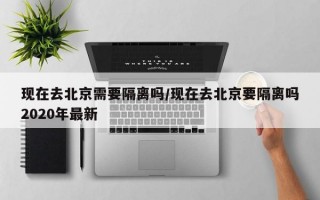 现在去北京需要隔离吗/现在去北京要隔离吗2020年最新