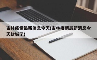 吉林疫情最新消息今天(吉林疫情最新消息今天封城了)