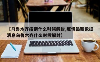 【乌鲁木齐疫情什么时候解封,疫情最新数据消息乌鲁木齐什么时候解封】