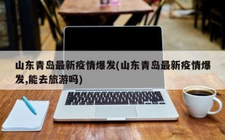 山东青岛最新疫情爆发(山东青岛最新疫情爆发,能去旅游吗)