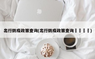 出行防疫政策查询(出行防疫政策查询🔍)