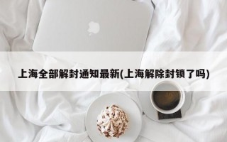 上海全部解封通知最新(上海解除封锁了吗)