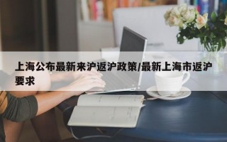 上海公布最新来沪返沪政策/最新上海市返沪要求