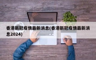 香港新冠疫情最新消息(香港新冠疫情最新消息2024)