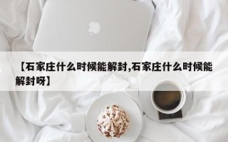 【石家庄什么时候能解封,石家庄什么时候能解封呀】