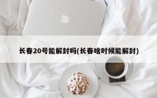 长春20号能解封吗(长春啥时候能解封)