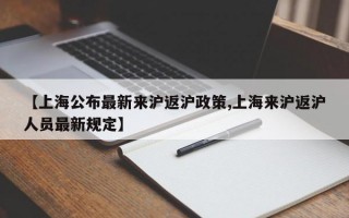 【上海公布最新来沪返沪政策,上海来沪返沪人员最新规定】