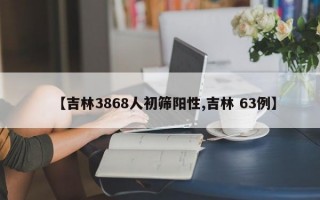 【吉林3868人初筛阳性,吉林 63例】