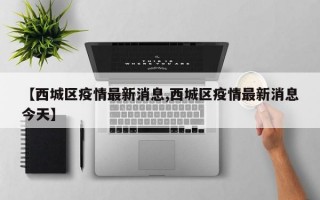 【西城区疫情最新消息,西城区疫情最新消息今天】