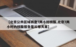 【北京公共区域将查7两小时核酸,北京7两小时内核酸报告是从哪天算】