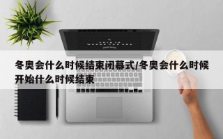 冬奥会什么时候结束闭幕式/冬奥会什么时候开始什么时候结束