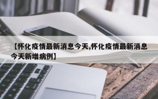 【怀化疫情最新消息今天,怀化疫情最新消息今天新增病例】