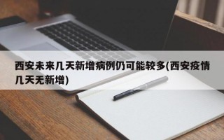 西安未来几天新增病例仍可能较多(西安疫情几天无新增)