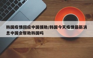 韩国疫情回应中国援助/韩国今天疫情最新消息中国会帮助韩国吗