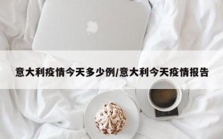 意大利疫情今天多少例/意大利今天疫情报告