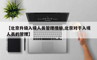 【北京升级入境人员管理措施,北京对于入境人员的管理】