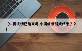 【中国疫情已结束吗,中国疫情彻底结束了么】