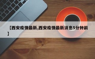 【西安疫情最新,西安疫情最新消息5分钟前】